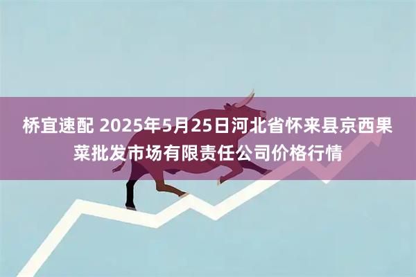 桥宜速配 2025年5月25日河北省怀来县京西果菜批发市场有限责任公司价格行情