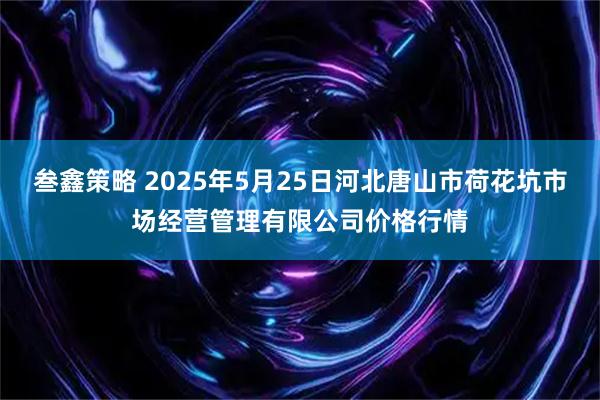 叁鑫策略 2025年5月25日河北唐山市荷花坑市场经营管理有限公司价格行情