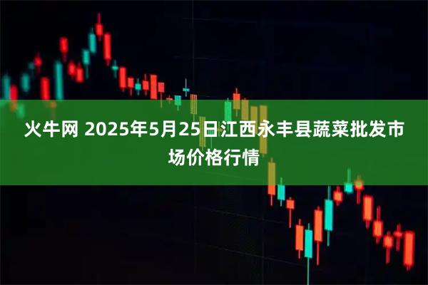 火牛网 2025年5月25日江西永丰县蔬菜批发市场价格行情