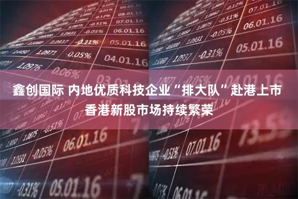 鑫创国际 内地优质科技企业“排大队”赴港上市 香港新股市场持续繁荣