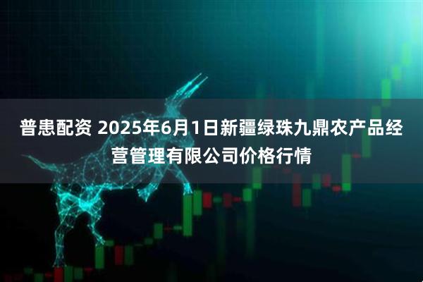 普患配资 2025年6月1日新疆绿珠九鼎农产品经营管理有限公司价格行情