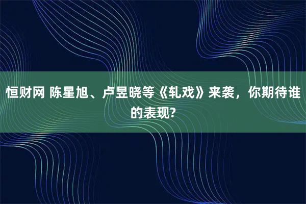 恒财网 陈星旭、卢昱晓等《轧戏》来袭，你期待谁的表现?
