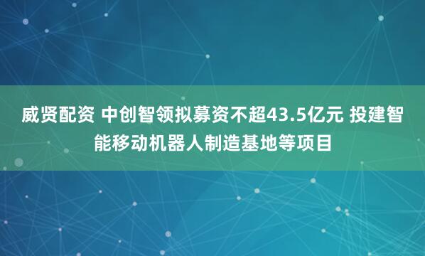 威贤配资 中创智领拟募资不超43.5亿元 投建智能移动机器人制造基地等项目