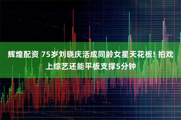 辉煌配资 75岁刘晓庆活成同龄女星天花板! 拍戏上综艺还能平板支撑5分钟