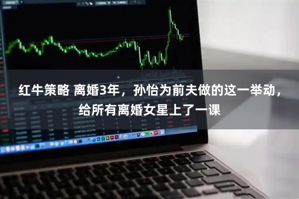 红牛策略 离婚3年，孙怡为前夫做的这一举动，给所有离婚女星上了一课