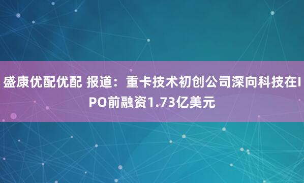 盛康优配优配 报道：重卡技术初创公司深向科技在IPO前融资1.73亿美元