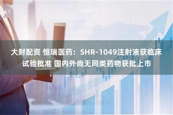 大财配资 恒瑞医药：SHR-1049注射液获临床试验批准 国内外尚无同类药物获批上市