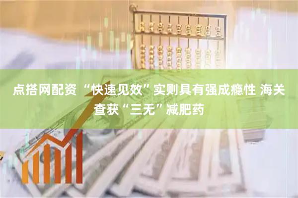 点搭网配资 “快速见效”实则具有强成瘾性 海关查获“三无”减肥药