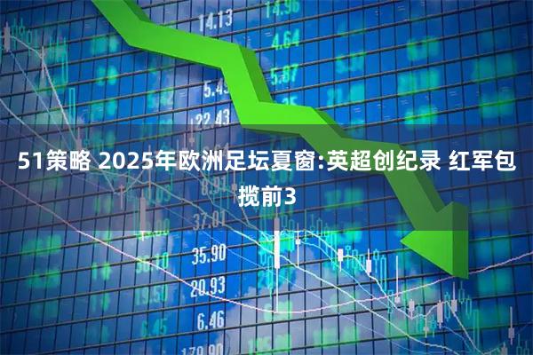 51策略 2025年欧洲足坛夏窗:英超创纪录 红军包揽前3