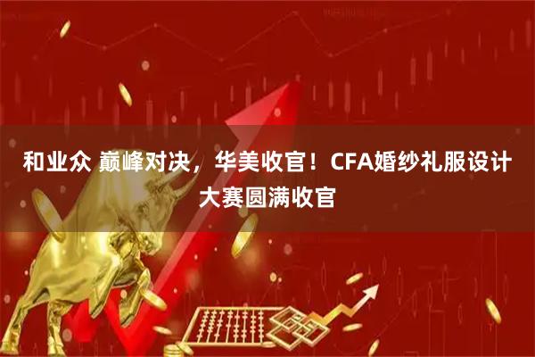 和业众 巅峰对决，华美收官！CFA婚纱礼服设计大赛圆满收官