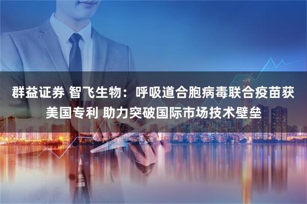 群益证券 智飞生物：呼吸道合胞病毒联合疫苗获美国专利 助力突破国际市场技术壁垒
