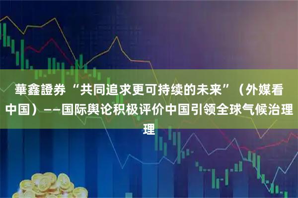 華鑫證券 “共同追求更可持续的未来”（外媒看中国）——国际舆论积极评价中国引领全球气候治理