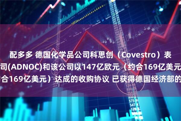 配多多 德国化学品公司科思创（Covestro）表示 阿布扎比国家石油公司(ADNOC)和该公司以147亿欧元（约合169亿美元）达成的收购协议 已获得德国经济部的最终监管批准