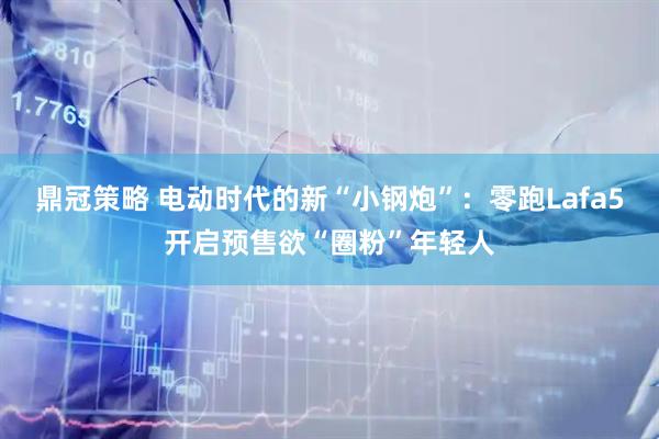 鼎冠策略 电动时代的新“小钢炮”：零跑Lafa5开启预售欲“圈粉”年轻人