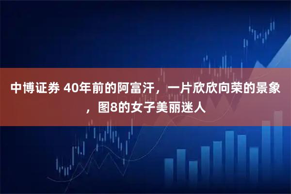 中博证券 40年前的阿富汗，一片欣欣向荣的景象，图8的女子美丽迷人