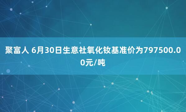 聚富人 6月30日生意社氧化钕基准价为797500.00元/吨