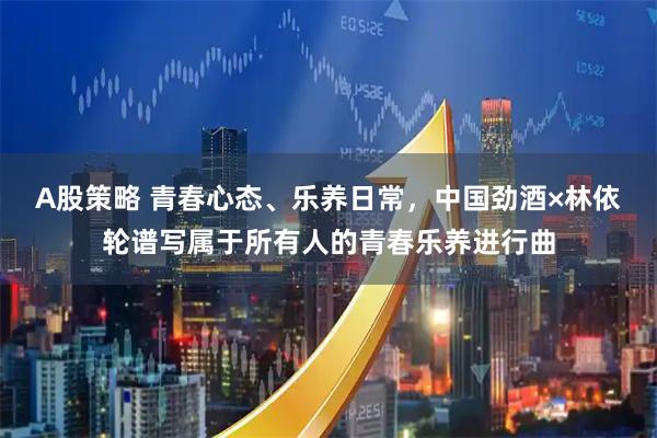 A股策略 青春心态、乐养日常，中国劲酒×林依轮谱写属于所有人的青春乐养进行曲